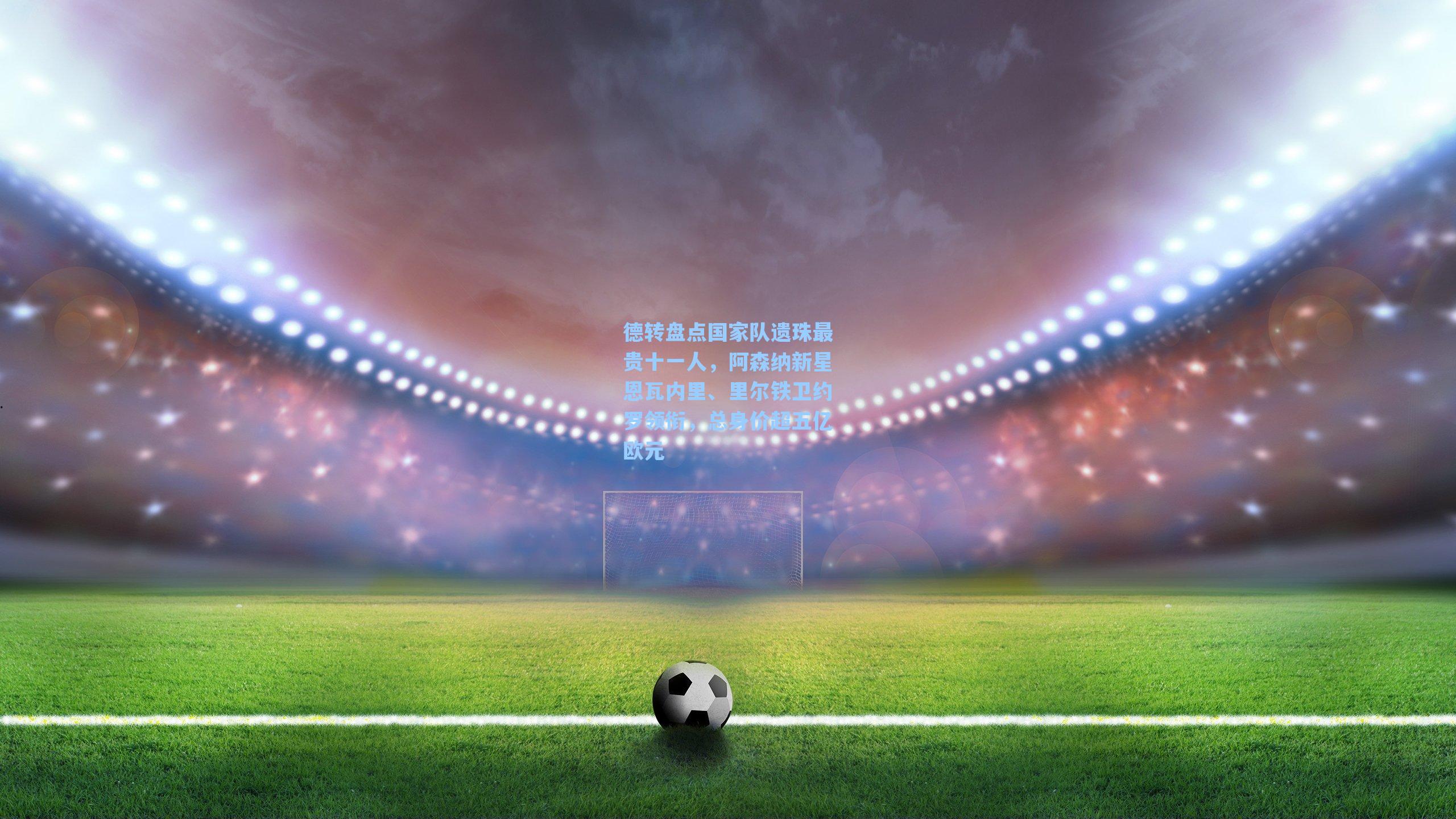 德转盘点国家队遗珠最贵十一人,阿森纳新星恩瓦内里、里尔铁卫约罗领衔,总身价超五亿欧元